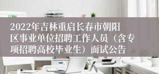 2022年吉林重启长春市朝阳区事业单位招聘工作人员（含专项招聘高校毕业生）面试公告