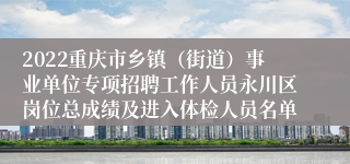 2022重庆市乡镇（街道）事业单位专项招聘工作人员永川区岗位总成绩及进入体检人员名单