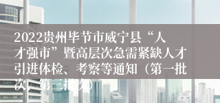 2022贵州毕节市威宁县“人才强市”暨高层次急需紧缺人才引进体检、考察等通知（第一批次、第三批次）