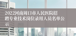 2022河南周口市人民医院招聘专业技术岗位录用人员名单公示