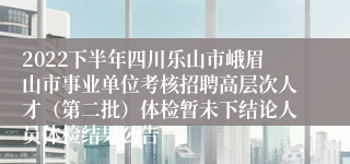 2022下半年四川乐山市峨眉山市事业单位考核招聘高层次人才（第二批）体检暂未下结论人员体检结果公告