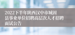 2022下半年陕西汉中市城固县事业单位招聘高层次人才招聘面试公告