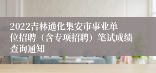 2022吉林通化集安市事业单位招聘（含专项招聘）笔试成绩查询通知