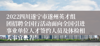 2022四川遂宁市遂州英才组团招聘全国行活动面向全国引进事业单位人才签约人员及体检相关事宜公告