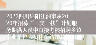 2023四川绵阳江油市从2020年招募“三支一扶”计划服务期满人员中直接考核招聘乡镇事业单位人员体检结论及补