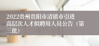 2022贵州贵阳市清镇市引进高层次人才拟聘用人员公告（第三批）