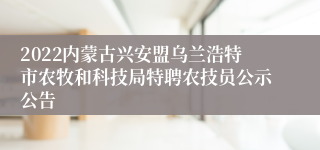 2022内蒙古兴安盟乌兰浩特市农牧和科技局特聘农技员公示公告