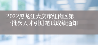 2022黑龙江大庆市红岗区第一批次人才引进笔试成绩通知