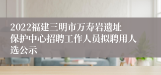 2022福建三明市万寿岩遗址保护中心招聘工作人员拟聘用人选公示