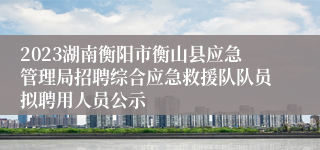 2023湖南衡阳市衡山县应急管理局招聘综合应急救援队队员拟聘用人员公示