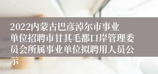 2022内蒙古巴彦淖尔市事业单位招聘市甘其毛都口岸管理委员会所属事业单位拟聘用人员公示