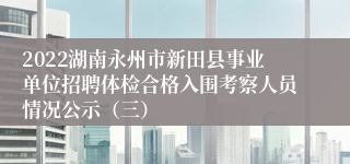 2022湖南永州市新田县事业单位招聘体检合格入围考察人员情况公示（三）