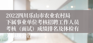 2022四川乐山市农业农村局下属事业单位考核招聘工作人员考核（面试）成绩排名及体检有关事项公告