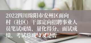 2022四川绵阳市安州区面向村（社区）干部定向招聘事业人员笔试成绩、量化得分、面试成绩、考试总成绩及是否