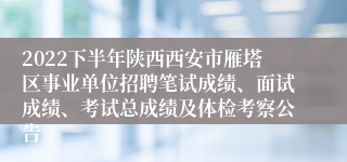 2022下半年陕西西安市雁塔区事业单位招聘笔试成绩、面试成绩、考试总成绩及体检考察公告