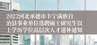 2022河北承德市丰宁满族自治县事业单位选聘硕士研究生以上学历学位高层次人才递补通知