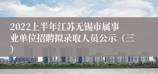 2022上半年江苏无锡市属事业单位招聘拟录取人员公示（三）