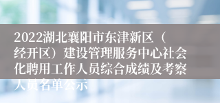 2022湖北襄阳市东津新区（经开区）建设管理服务中心社会化聘用工作人员综合成绩及考察人员名单公示