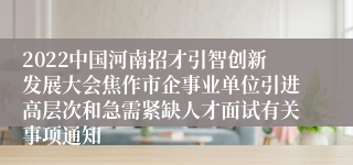 2022中国河南招才引智创新发展大会焦作市企事业单位引进高层次和急需紧缺人才面试有关事项通知