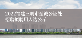 2022福建三明市至诚公证处招聘拟聘用人选公示