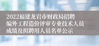 2022福建龙岩市财政局招聘编外工程造价评审专业技术人员成绩及拟聘用人员名单公示