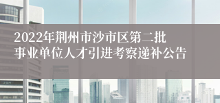 2022年荆州市沙市区第二批事业单位人才引进考察递补公告