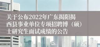 关于公布2022年广东揭阳揭西县事业单位专项招聘博（硕）士研究生面试成绩的公告