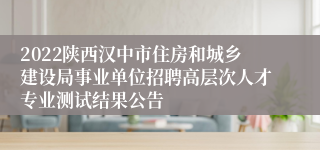 2022陕西汉中市住房和城乡建设局事业单位招聘高层次人才专业测试结果公告