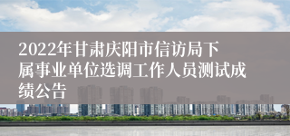 2022年甘肃庆阳市信访局下属事业单位选调工作人员测试成绩公告