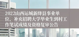 2022山西运城新绛县事业单位、补充招聘大学毕业生到村工作笔试成绩及资格复审公告