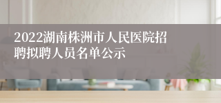 2022湖南株洲市人民医院招聘拟聘人员名单公示