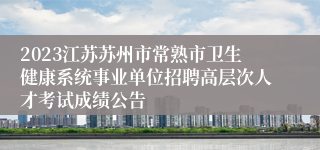 2023江苏苏州市常熟市卫生健康系统事业单位招聘高层次人才考试成绩公告