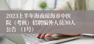 2023上半年海南琼海市中医院（考核）招聘编外人员30人公告 （1号）