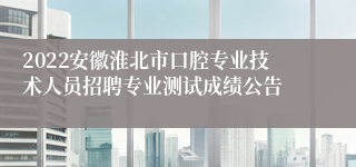 2022安徽淮北市口腔专业技术人员招聘专业测试成绩公告