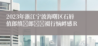 2023年浙江宁波海曙区石唇值郎缜郎裰行恼衅感Ｒ