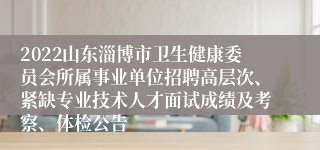 2022山东淄博市卫生健康委员会所属事业单位招聘高层次、紧缺专业技术人才面试成绩及考察、体检公告