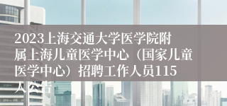 2023上海交通大学医学院附属上海儿童医学中心（国家儿童医学中心）招聘工作人员115人公告