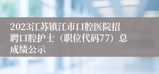 2023江苏镇江市口腔医院招聘口腔护士（职位代码77）总成绩公示