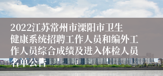 2022江苏常州市溧阳市卫生健康系统招聘工作人员和编外工作人员综合成绩及进入体检人员名单公告