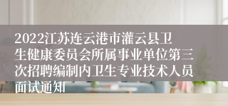 2022江苏连云港市灌云县卫生健康委员会所属事业单位第三次招聘编制内卫生专业技术人员面试通知