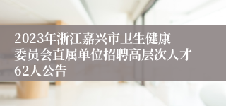 2023年浙江嘉兴市卫生健康委员会直属单位招聘高层次人才62人公告