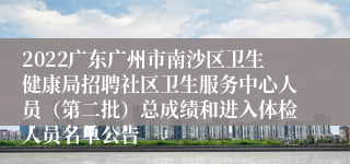 2022广东广州市南沙区卫生健康局招聘社区卫生服务中心人员（第二批）总成绩和进入体检人员名单公告