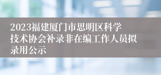 2023福建厦门市思明区科学技术协会补录非在编工作人员拟录用公示