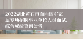 2022湖北黄石市面向随军家属专项招聘事业单位人员面试、综合成绩查询公告