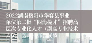 2022湖南岳阳市华容县事业单位第二批“四海揽才”招聘高层次专业化人才（副高专业技术人员、医师）综合成绩