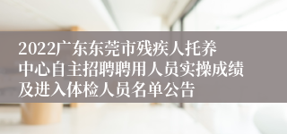 2022广东东莞市残疾人托养中心自主招聘聘用人员实操成绩及进入体检人员名单公告