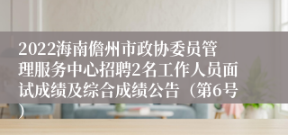 2022海南儋州市政协委员管理服务中心招聘2名工作人员面试成绩及综合成绩公告（第6号）