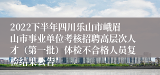 2022下半年四川乐山市峨眉山市事业单位考核招聘高层次人才（第一批）体检不合格人员复检结果公告