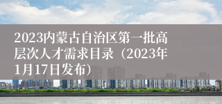 2023内蒙古自治区第一批高层次人才需求目录（2023年1月17日发布）