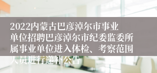 2022内蒙古巴彦淖尔市事业单位招聘巴彦淖尔市纪委监委所属事业单位进入体检、考察范围人员进行递补公告